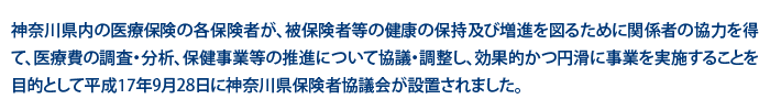 神奈川県内の医療保険の各保険者が、被保険者等の健康の保持及び増進を図るために関係者の協力を得て、医療費の調査・分析、保険事業等の推進について協議・調整し、効果的かつ円滑に事業を実施することを目的として平成17年9月28日に神奈川県保険者協議会が設置されました。